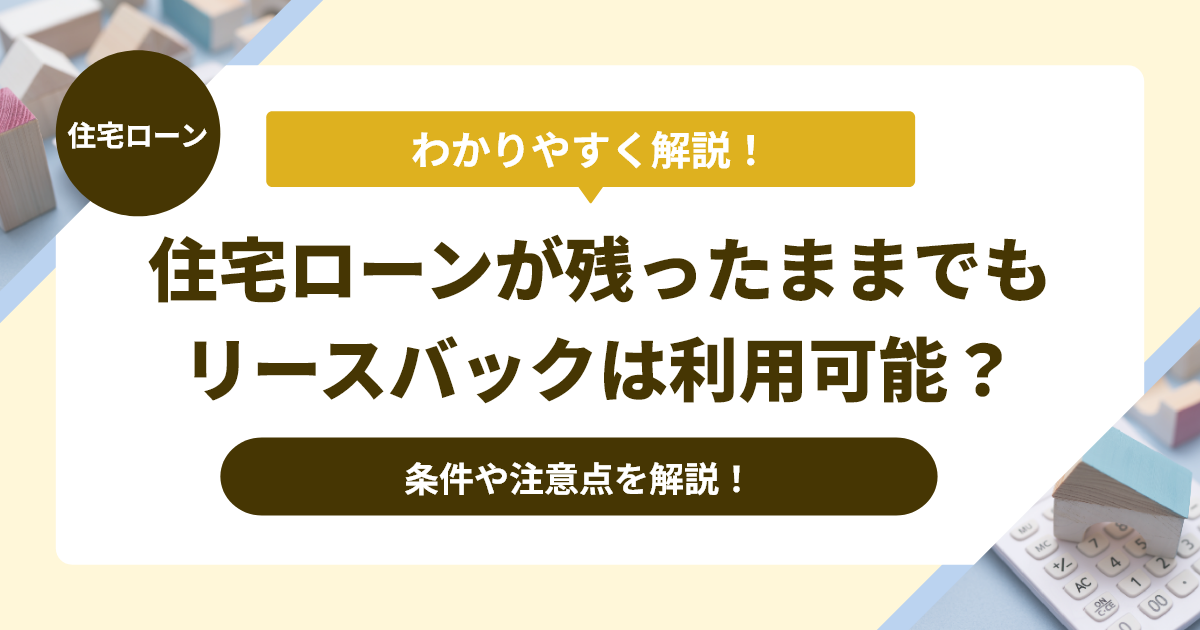 住宅ローンが残ったままでもリースバックは利用可能？条件や注意点を解説！